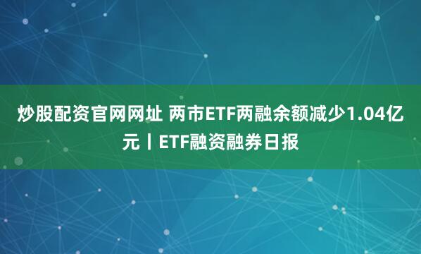 炒股配资官网网址 两市ETF两融余额减少1.04亿元丨ETF融资融券日报