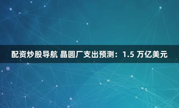 配资炒股导航 晶圆厂支出预测：1.5 万亿美元