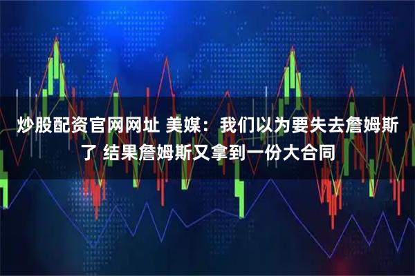 炒股配资官网网址 美媒:我们以为要失去詹姆斯了 结果詹姆斯又拿到一份大合同