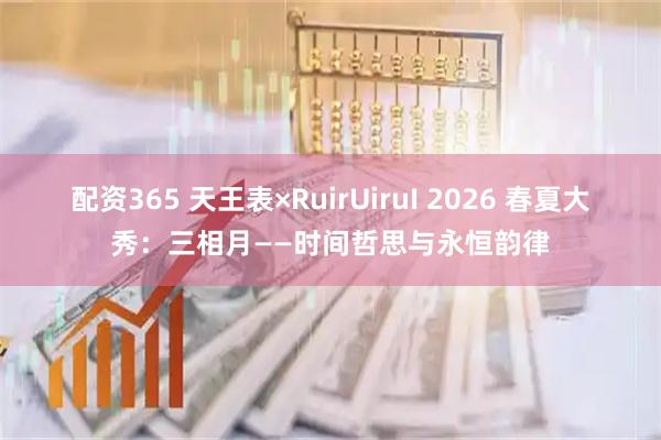 配资365 天王表×RuirUiruI 2026 春夏大秀：三相月——时间哲思与永恒韵律