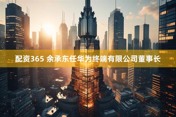 配资365 余承东任华为终端有限公司董事长