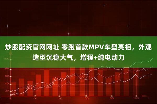 炒股配资官网网址 零跑首款MPV车型亮相，外观造型沉稳大气，增程+纯电动力