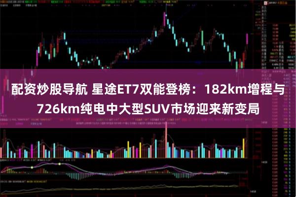 配资炒股导航 星途ET7双能登榜：182km增程与726km纯电中大型SUV市场迎来新变局