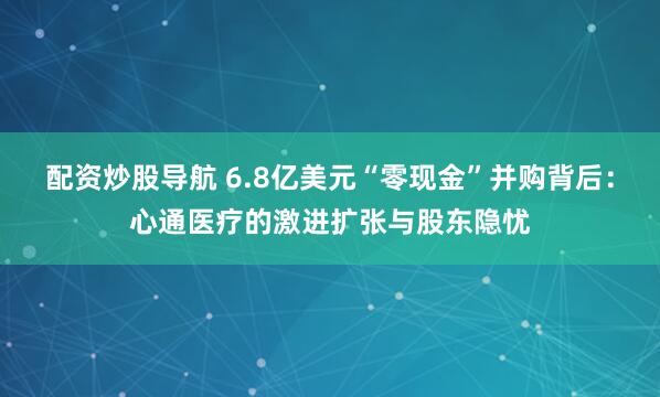配资炒股导航 6.8亿美元“零现金”并购背后：心通医疗的激进扩张与股东隐忧