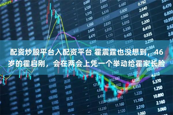 配资炒股平台入配资平台 霍震霆也没想到,46岁的霍启刚,会在两会上凭一个举动给霍家长脸