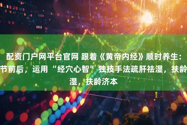 配资门户网平台官网 跟着《黄帝内经》顺时养生：清明节前后，运用 “经穴心智” 独技手法疏肝祛湿，扶龄济本