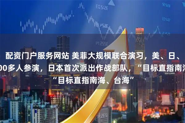 配资门户服务网站 美菲大规模联合演习，美、日、菲等17000多人参演，日本首次派出作战部队，“目标直指南海、台海”