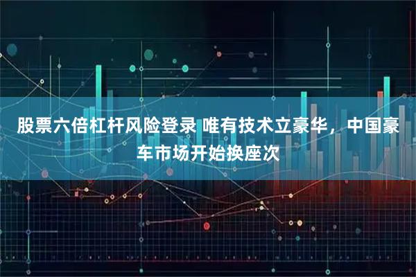 股票六倍杠杆风险登录 唯有技术立豪华，中国豪车市场开始换座次