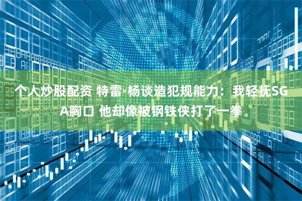 个人炒股配资 特雷·杨谈造犯规能力：我轻抚SGA胸口 他却像被钢铁侠打了一拳